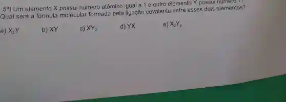 5^a)
Um elemento X possui número atômico igual a 1 e outro elemento Y possui numero
Qual será a formula molecular formada pela ligação covalente entre esses dois elementos?
a) X_(2)Y
b) XY
C) XY_(2)
d) YX
e) X_(2)Y_(2)