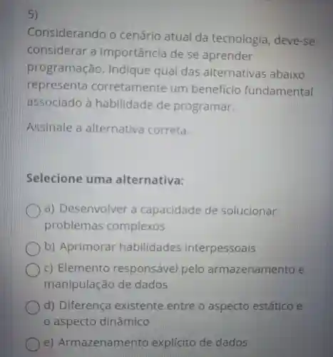 5)
Considerando o cenário atual da tecnologia , deve-se
considerar a importancia dese aprender
programação . Indique qual das alternativas abaixo
representa corretamente um beneficio fundamental
associado a habilidade de programar.
Assinale alternativa correta.
Selecione uma alternativa:
Desenvolver capacidade de solucionar
problemas complexos
Aprimorar habilidades interpessoais
C)Elemento responsável pelo armazenamento e
manipulação de dados
d)Diferença existente entre o aspecto estático e
e)Armazenamento explicito de dados