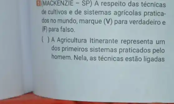 5](MACKENZIE -SP) A respeito das técnicas
de cultivos e de sistemas agrícolas pratica-
dos no mundo , marque (V) para verdadeiro e
(F) para falso.
() A Agricultura Itinerante representa um
dos primeiros sistemas praticados pelo
homem. Nela, as técnicas estão ligadas