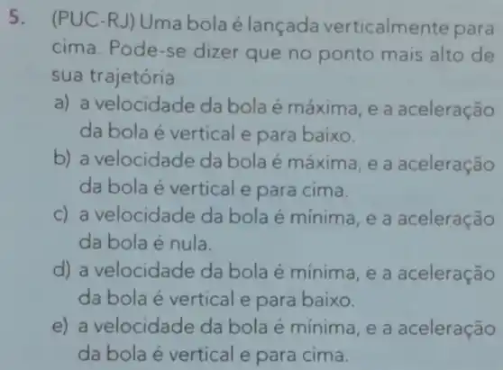 5.
(PUC-RJ) Uma bola élançada verticalmente para
cima. Pode -se dizer que no ponto mais alto de
sua trajetória
a) a velocidade da bola é máxima , e a aceleração
da bola é vertical e para baixo.
b) a velocidade da bola é máxima , e a aceleração
da bola é vertical e para cima.
c) a velocidade da bola é mínima , e a aceleração
da bola é nula.
d) a velocidade da bola é mínima , e a aceleração
da bola é vertical e para baixo.
e) a velocidade da bola é mínim , e a aceleração
da bola é vertical e para cima.