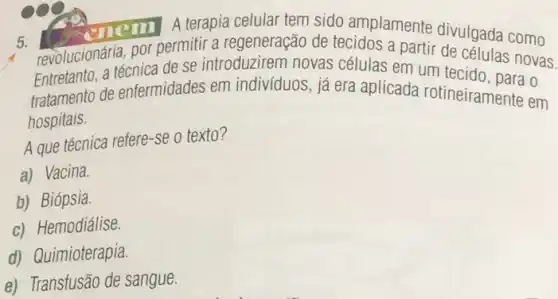 5.
revolucionária, por permitir a regeneração de tecidos a partir de células novas.
enem A terapia celular tem sido amplamente divulgada como
Entrelanto.a técnica de se introduzirem novas células em um tecido , para o
tratamento de enfermidades em indivíduos, já era aplicada rotineiramente em
hospitais.
A que técnica refere-se o texto?
a) Vacina.
b) Biópsia.
c) Hemodiálise.
d) Quimioterapia.
e) Transfusão de sangue.