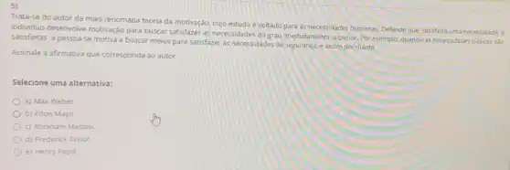 5)
Trata-se do autor da mais renomada teoria da motivação, cujo estudoe voltado para as necessidades humanas. Defende que, satisfeita uma necessidade, o
individuo desenvolve motivação para buscar satisfazer as necessidades do grau imediatamente superior. Por exemplo: quando as necessidades básicas sáo
satisfeitas, a pessoa se motiva a buscar meios para satisfazer as necessidades de segurança, e assim por diante.
Assinale a afirmativa que corresponda ao autor.
Selecione uma alternativa:
a) Max Weber.
b) Elton Mayo.
c) Abraham Maslow.
d) Frederick Taylor.
e) Henry Fayol