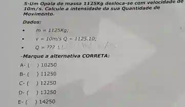 5-Um Opala de massa 1125Kg desloca-se com velocidade de
10m/s Calcule a intensidade da sua Quantidade de
Movimento.
Dados:
m=1125Kg
v=10m/sQ=1125.10
Q=???
-Marque a alte alternativa CORRETA:
A- () 10250
B. () 11250
C. () 12250
D- () 13250
E- () 14250