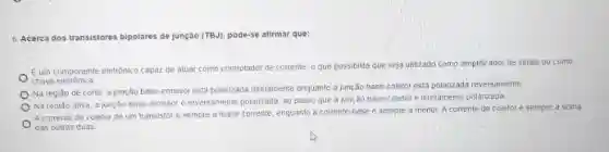 6. Acerca dos transistores bipolares de junção (TBJ) pode-se atirmar que:
Eum componente eletrônice capaz de atuar como controlador de corrente, o que possibilita que seja utilizado como amplificador de sinais ou como
chave eletrónica
Na regiáo de corte a junção base-emissor esta polarizada diretamente enquanto a junção base-coletor esta polancada reversamente
Na regiáo ativa, a jung,Ao base-emissor e reversamente polarizada, ao passo que a junção base-coletor diretamente polarizada
A corrente de coletor de um transistor é sempre a masor corrente, enquanto a corrente-base é semple a menor. A corrente de coletoré sempre a soma
das outras duas