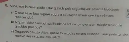 6. Alice, aos 14 anos pode estar grávida pela segunda vez Levante hipóteses
a) Oque esse fato sugere sobre a educação sexual que a garota vem
recebendo?
b) A quem cabe a responsabilidade de educar os jovens em relação a risco de
gravidez precoce?
c) Segundo o texto Alice "quase foi expulsa no ano passado". Qual pode ter sido
motivo dessa quase expulsão?