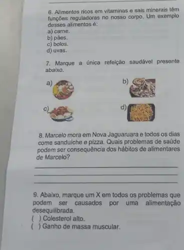 6. Alimentos ricos em vitaminas e sais minerais têm
funções reguladoras no nosso corpo. Um exemplo
desses alimentos é:
a) carne.
b) pães.
c) bolos.
d) uvas.
7. Marque a única refeição saudável presente
abaixo.
a)
b)
d)
8. Marcelo mora em Nova Jaguaruara e todos os dias
come sanduíche e pizza Quais problemas de saude
podem ser consequência dos hábitos de alimentares
de Marcelo?
__
9. Abaixo, marque um X em todos os problemas que
podem ser causados por uma alimentação
desequilibrada.
( ) Colesterol alto.
( ) Ganho de massa muscular.