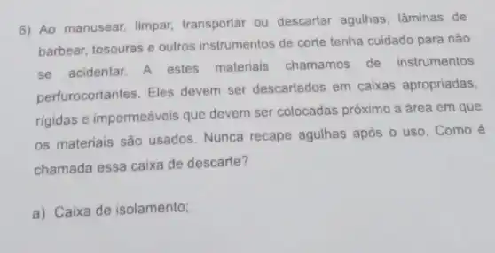 6) Ao manusear, limpar transportar ou descartar agulhas, lâminas de
barbear, tesouras e outros instrumentos de corte tenha cuidado para não
se acidentar. A estes materiais chamamos de instrumentos
perfurocortantes. Eles devem ser descartados em caixas apropriadas,
rigidas e impermeáveis que devem ser colocadas próximo a área em que
os materiais são usados Nunca recape agulhas após o uso. Como
chamada essa caixa de descarte?
a) Caixa de isolamento;