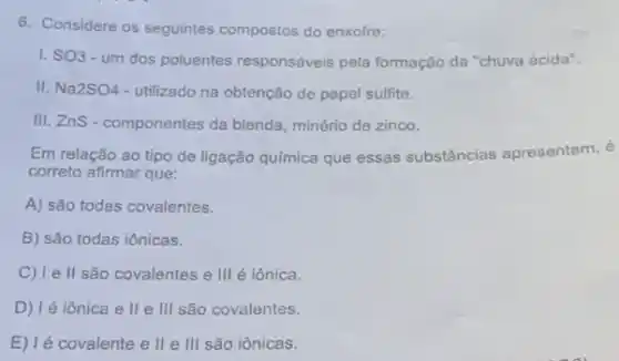 6. Considere os seguintes compostos do enxofre:
1. SO3-um dos poluentes responsáveis pela formação da "chuva ácida".
II. Na2SO4 - utilizado na obtenção de papel sulfite.
III. ZnS - componentes da blenda, minério de zinco.
Em relação ao tipo de ligação química que essas substâncias apresentam, é
correto afirmar que:
A) são todas covalentes.
B) são todas iônicas.
C) I e ll são covalentes e III é iônica.
D) Ié iônica e ll e III são covalentes.
E) lé covalente e lle III são iônicas.