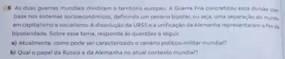 6 As duas guerras mundiais dividiram o temtorio europeu. A Guerra Fria concretizou essa divisáo com
base nos sistemas socioeconómicos definindo um cenário bipolar, ou seja, uma separação do munde
em capitalismo e socialismo. A dissolução da URSSea unificação da Alemanha representaram o fim da
bipolaridade. Sobre esse tema, responda às questoes a seguir.
a) Atualmente, como pode ser caracterizado o cenário politico-militar mundal?
b) Qual o papel da Rússia e da Alemanha no atual contexto mundial?