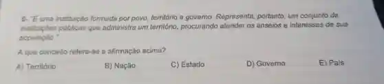 6- "E uma instituição formada por povo , território e governo Representa portanto, um conjunto de
instituições públicas que administra um território, procurando atender os anseios e interesses de sua
população."
A que conceito refere-se a afirmação acima?
A) Território
B) Nação
C) Estado
D) Governo
E) Pais