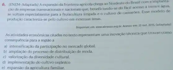 6. (ENEM-Adaptada) A expansão da fronteira agrícola chega ao Nordeste do Brasil com a implanta-
ção de empresas transnacionais e nacionais que, beneficiando-se do fácil acesso à terra e água,
se voltam especialmente para a fruticultura irrigada e o cultivo de camarōes. Esse modelo de
produção caracteriza-se pelo cultivo em extensas áreas.
Disponivel em: www.abrasco org.br. Acesso em: 22 out. 2015. (adaptado)
As atividades econômicas citadas no texto representam uma inovação técnica que trouxe como
consequência para a regiāo a
a) intensificação da participação no mercado global.
b) ampliação do processo de distribuição de renda.
c) valorização da diversidade cultural.
d) implementação do cultivo orgânico.
e) expansão da agricultura familiar.