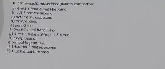 6 . Escrevaasfórmulasdosseguintes compostos:
a)4-etil-3-fenil-2-metil-heptano
b) 1,3,5t rimetil-hexano
c) octametil-ciclobutano
d) ciclopenteno
e) pent-2-ino
f) 5-etil-2-metil-hept-3 -ino
g) 4-et if2 4-dimetil-hept-1,5-dieno
h) ciclopropanol
i) 6-metil-heptan-3-01
j) 1-hidróx:2-metil-benzeno
k) 1,2dihidróxi-benzeno