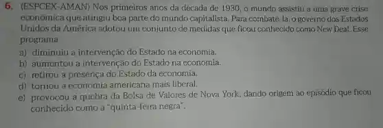 6 . (ESPCEX-AMAN)Nos primeiros anos da década de 1930 , o mundo assistiu a uma grave crise
econômica que atingiu boa parte do mundo capitalista Para combatê-la, o governo dos Estados
Unidos da América adotou um conjunto de medidas que ficou conhecido como New Deal. Esse
programa
a) diminuiu a intervenção do Estado na economia.
b) aumentou a intervenção do Estado na economia.
c) retirou a presença do Estado da economia.
d) tornou a economia americana mais liberal.
e) provocou a quebra da Bolsa de Valores de Nova York, dando origem ao episódio que ficou
conhecido como a "quinta-feira negra".