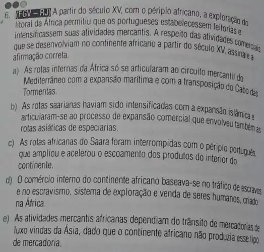 6. (FGV - RJ) A partir do século XV,com o périplo africano a exploração do
litoral da Africa permitiu que os portugueses estabelecessem
intensificassem suas atividades mercantis A respeito das atividades comersid
que se desenvolviam no continente africano a partir do século XV, assinaleciais
afirmação correta.
a) As rotas internas da África só se articularam ao circuito mercantil do
Mediterrâneo com a expansão marítima e com a transposição do Cabo das
Tormentas.
b) As rotas saarianas haviam sido intensificadas com a expansão islâmica e
articularam-se ao processo de expansão comercial que envolvel
rotas asiáticas de especiarias.
c) As rotas africanas do Saara foram interrompidas com o périplo português,
que ampliou e acelerou o escoamento dos produtos do interior do
continente.
d) 0 comércio interno do continente africano baseava-se no tráfico de escravos
e no escravismo , sistema de exploração e venda de seres humanos, criado
na África.
e) As atividades mercantis africanas dependiam do trânsito de mercadorias de
luxo vindas da Asia , dado que o continente africano nào produzia essetip