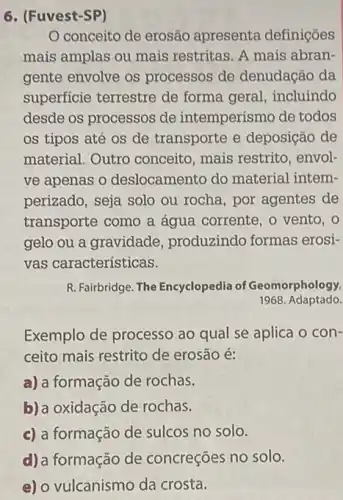 6. (Fuvest-SP)
conceito de erosão apresenta definições
mais amplas ou mais restritas. A mais abran
gente envolve os processos de denudação da
superficie terrestre de forma geral, incluindo
desde os processos de intemperismo de todos
os tipos até os de transporte e deposição de
material. Outro conceito, mais restrito , envol-
ve apenas o deslocamento do material intem-
perizado, seja solo ou rocha, por agentes de
transporte como a água corrente, o vento , o
gelo ou a gravidade ,produzindo formas erosi-
vas características.
R. Fairbridge. The Encyclopedia of Geomorphology,
1968 Adaptado.
Exemplo de processo ao qual se aplica o con-
ceito mais restrito de erosão é:
a) a formação de rochas.
b) a oxidação de rochas.
c) a formação de sulcos no solo.
d)a formação de concreções no solo.
e) o vulcanismo da crosta.