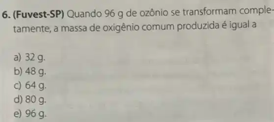 6. (Fuvest-SP)Quando 96 g de ozônio se transformam comple-
tamente, a massa de oxigênio comum produzida é igual a
a) 32g.
b) 48g.
c) 64g.
d) 80 g.
e) 96 g.