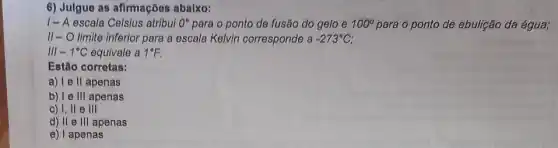 6) Julgue as afirmações abaixo:
1- A escala Celsius atribui 0^circ  para o ponto de fusão do gelo e 100^circ  para o ponto de ebulição da água;
II-O limite inferior para a escala Kelvin corresponde a -273^circ C
III - 1^circ C equivale a 1^circ F.
Estão corretas:
a) I e II apenas
b) I e III apenas
c) I, II e III
d) II e III apenas
e) I apenas