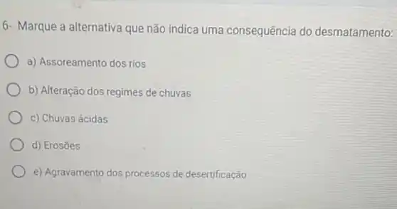 6- Marque a alternativa que não indica uma consequência do desmatamento:
a) Assoreamento dos rios
b) Alteração dos regimes de chuvas
c) Chuvas ácidas
d) Erosōes
e) Agravamento dos processos de desertificação