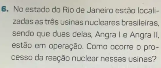 6. No estado do Rio de Janeiro estão locali-
zadas as três usinas nucleares brasileiras,
sendo que duas delas, Angra l e Angra II,
estão em operação. Como ocorre o pro-
cesso da reação nuclear nessas usinas?