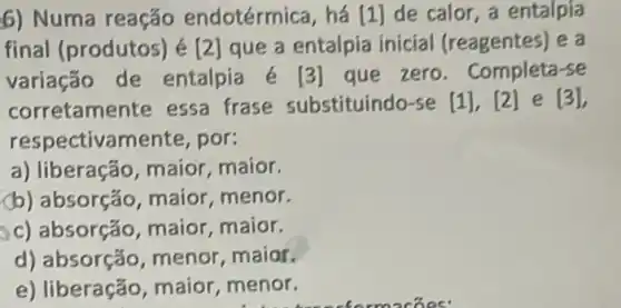 6) Numa reação endotérmica, há [1] de calor, a entalpia
final (produtos) é [2] que a entalpia inicial (reagentes) e a
variação de entalpia é	que zero Completa-se
corretamente essa frase substituindo-se [1] [2] e [3]
respectivamente , por:
a) liberação, maior maior
(b) absorção maior, menor
c) absorção maior, maior
d) absorção menor, maior
e) liberação, maior ,menor