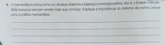 6. Omercantilismo tinha como um de seus objetivos a balança comercial positiva, istoé , o Estado mercan-
tilista buscava sempre vender mais que comprar.Explique a importância do sistema de portos únicos
para a politica mercantilista.
__