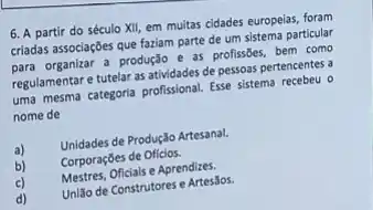 6. A partir do século XII, em muitas cidades europeias, foram criadas associaçōes que faziam parte de um sistema particular para organizar a produçāo e as profissōes, bem como regulamentar e tutelar as atividades de pessoas pertencentes a uma mesma categoria profissional. Esse sistema recebeu o nome de
a) Unidades de Produçlo Artesanal.
b) Corporaçōes de Oficios.
c) Mestres, Oficiais e Aprendizes.
d) Uniăo de Construtores e Artesalos.