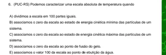 6. (PUC-RS) Podemos caracterizar uma escala absoluta de temperatura quando
A) dividimos a escala em 100 partes iguais.
B) associamos o zero da escala ao estado de energia cinética mínima das particulas de um
sistema.
C) associamos o zero da escala ao estado de energia cinética máxima das particulas de um
sistema.
D) associamos o zero da escala ao ponto de fusão do gelo.
E) associamos o valor 100 da escala ao ponto de ebulição da água.