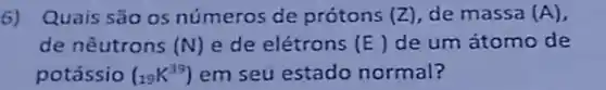 6) Quais são os números de prótons (Z) de massa (A)
de nêutrons (N) e de elétrons (E) de um átomo de
potássio (_(19)K^39) em seú estado normal?