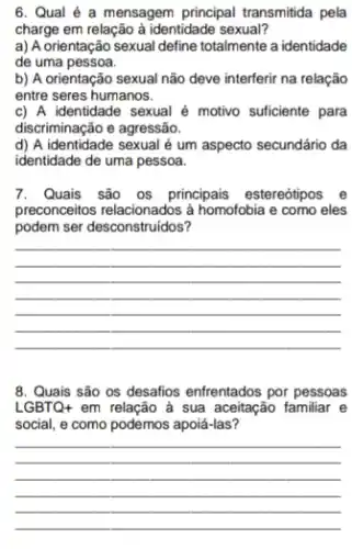 6. Qual é a mensagem principal transmitida pela
charge em relação à identidade sexual?
a) A orientação sexual define totalmente a identidade
de uma pessoa.
b) A orientação sexual não deve interferir na relação
entre seres humanos.
c) A identidade sexual é motivo suficiente para
discriminação e agressão.
d) A identidade sexual é um aspecto secundário da
identidade de uma pessoa.
7. Quais são os principais estereótipos e
preconceitos relacionados à homofobia e como eles
podem ser desconstruidos?
__
8. Quais são os desafios enfrentados por pessoas
LGBTQ+ em relação à sua aceitação familiar e
social, e como podemos apoiá-las?
__