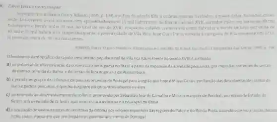 6. (Uece) Leia oexcerto a seguir
Segundo nos informa Darcy Ribeiro (1995, p. 194)em fins do século XVI, a colônia possuia 3 cidades, a maior delas, Salvador, então
sede do Governo Geral contava com aproximadamente 15 mil habitantes; no final do século XVII, salvador tinha em tomo de 30 mil
habitantes e Recife tinha 20 mil. Ao final do século XVIII, enquanto cidades centenarias como Salvador e Recife tinham por volta de
40 mile 25 mil habitantes , respectivamente, a jovem cidade de Vila Rica, hoje Ouro Preto, elevada a categoria de Vila somente em 1711,
ja possula cerca de 30 mil habitantes.
RIBEIRO, Darcy. Opovo brasileiro A formação e o sentido do Brasil. Sao Paulo Companhia das Letras, 1995 D 194
fenomeno demográfico do rápido crescimento populacional de Vila rica (Ouro Preto) no século XVIII é atribuido
a) ao processo de interiorização da colonização portuguesa no Brasil a partir da expansão da atividade pecuarista, por meio das correntes do sertão
de dentro, oriunda da Bahia, e do sertão de fora originária de Pernambuco
b) à grande migração de colonos de pessoas oriundas de Portugal para a região que hoje é Minas Gerais em função das descobertas de jazidas de
ouro e pedras preciosas o que fez surgirem varios centros urbanos na área
c) ao estimulo ao desenvolvimento da colônia promovido por Sebastião José de Carvalhoe Melo o marqués de Pombal secretário de Estado do
Reino, soboreinado de D. José I que incentivou a industria e a educação no Brasil
d) à ocupação de vastos espaços do território đa colônia por colonos espanhóis das regioes do Potosie do Rio da Prata, quando ocorreu a Uniāo Iberica
(1580-1640). época em que reis hispânicos governaramo reino de Portugal