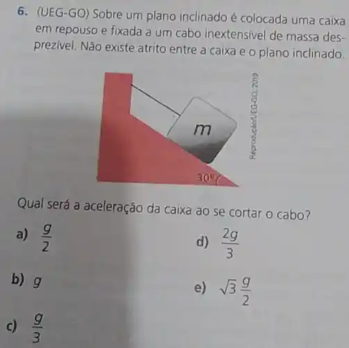 6. (UEG-GO) Sobre um plano inclinado é colocada uma caixa
em repouso e fixada a um cabo inextensivel de massa des-
prezivel. Não existe atrito entre a caixa e o plano inclinado.
Qual será a aceleração da caixa ao se cortar o cabo?
a) (9)/(2)
d) (2g)/(3)
b) g
e) sqrt (3)(g)/(2)
c) (9)/(3)