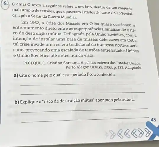 (6.) (Uema) O texto a seguir se refere a um fato, dentro de um conjunto
mais amplo de tensões que opuseram Estados Unidos e União Soviéti-
ca, após a Segunda Guerra Mundial.
Em 1962, a Crise dos Mísseis em Cuba quase ocasionou o
enfrentamento direto entre as superpotências , sinalizando o ris-
co de destruição mútua . Deflagrada pela União Soviética, com a
intenção de instalar uma base de misseis defensivos em Cuba.
tal crise invade uma esfera tradicional do interesse norte-ameri-
cano, provocando uma escalada de tensoes entre Estados Unidos
e União Soviética até antes nunca vista.
PECEQUILO, Cristina Soreanu. A politica externa dos Estados Unidos.
Porto Alegre: UFRGS, 2003 p. 182. Adaptado
a) Cite o nome pelo qual esse período ficou conhecido.
__
b) Explique o "risco de destruição mútua apontado pela autora.
__