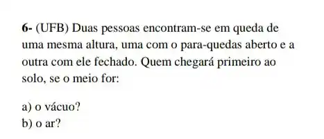 6- (UFB) Duas pessoas encontram-se em queda de
uma mesma altura, uma com o para-quedas aberto e a
outra com ele fechado Quem chegará primeiro ao
solo, se o meio for:
a) o vácuo?
b) o ar?