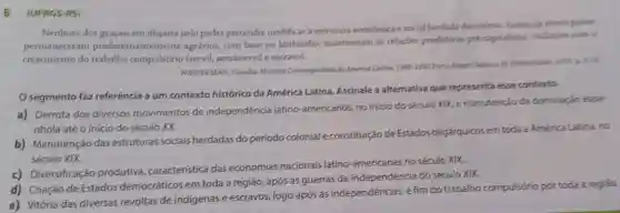 6. (UFRGS-RS)
Nenhum dos grupos em disputa pelo poder pretendia modificar a estrutura economica e social herdada da coloria.palses
permaneceram predominantemente agrários, com base no latifundio;mantiveram as relacses produtivas pre-capitalistas , inclusive com o
crescimento do trabalho compulsório (servil)semisservile escravo).
WASSERMAN, Claudia Histiria Contemporánea da America Latina 1900-1990 Porto Blegre
segmento faz referência a um contexto histórico da América Latina . Assinale a alternativa que representa esse contexto.
a) Derrota dos diversos movimentos de independência latino-americanos no inicio do século XIX, e manutenção da dominação espa
nhola até o inicio do século XX.
b) Manutenção das estruturas sociais herdadas do período colonial e constituição de Estados oligárquicos em toda a América Latina, no
século XIX.
c) Diversificação produtiva característica das economias nacionais latino-americanas no século XIX.
d) Criação de Estados democráticos em toda a região, após as guerras de independéncia do século XIX.
e) Vitória das diversas revoltas de indigenas e escravos, logo após as independencias, e fim do trabalho compulsório portoda a regiáo.