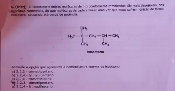 6. (Ufrr)) 0 isooctano e outras moléculas de hidrocarbonetos ramificados são mais desejáveis, nas
casolinas comerials at que moléculas de cadeia linear uma vez que estas sofrem ignição de forma
explosiva, causando até perda de potência.
H_(3)C-C_(3) CH_(3)
Isooctano
Assinale a.opção que apresenta a nomenclatura correta do isooctano
a) 2,23-trimetilpentano
b) 2,2,4 - trimetilpentano
c) 2,24 - trimetilbutano
2,2,3-dimetilpentano
e) 2,24.trimetilhexano