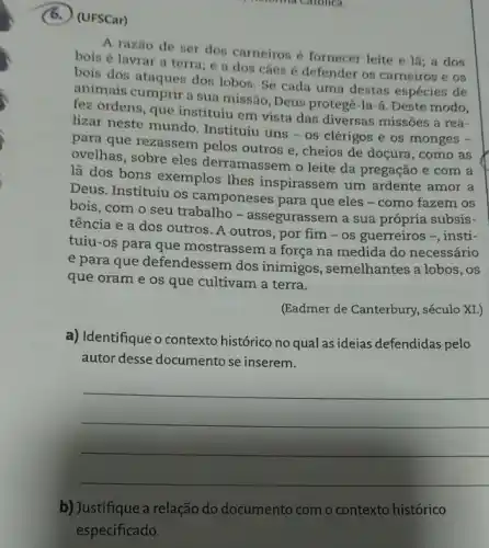 (6.) (UFSCar)
nerorina Carolica
A razão de ser dos carneiros é fornecer leite e là:a dos
bois é lavrar a terra; e a dos cães é defender os carneiros e os
bois dos ataques dos lobos. Se cada uma destas espécies de
animais cumprir a sua missão, Deus protegê.la-a. Deste modo,
fez ordens, que instituity em vista das diversas missões a rea-
lizar neste mundo . Instituiu uns - os clérigos e os monges -
para que rezassem pelos outros e, cheios de doçura, como as
ovelhas, sobre eles derramassem o leite da pregação e com a
lã dos bons exemplos Thes inspirassem um ardente amor a
Deus. Instituiu os camponeses para que eles - como fazem os
bois, com o seu trabalho - assegurassem a sua própria subsis-
tência e a dos outros. A outros, por fim - os guerreiros -, insti-
tuiu-os para que mostrassem a força na medida do necessário
e para que defendessem dos inimigos, semelhantes a lobos, os
que oram e os que cultivam a terra.
(Eadmer de Canterbury.século XI.)
a) Identifique o contexto histórico no qual as ideias defendidas pelo
autor desse documento se inserem.
__
b) Justifique a relação do documento com o contexto histórico
especificado.