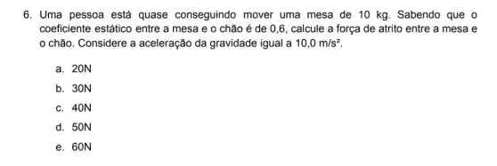 6. Uma pessoa está quase conseguindo mover uma mesa de 10 kg. Sabendo que o
coeficiente estático entre a mesa e 0 chão é de 0,6, calcule a força de atrito entre a mesa e
chão. Considere a aceleração da gravidade igual a 10,0m/s^2
a. 20N
b. 30N
c. 40N
d. 50N
e. 60N