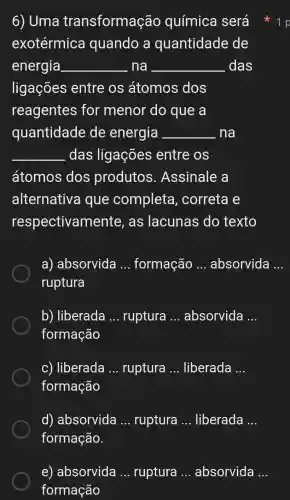 6) Uma transformação química será
exotérmica quando a quantidade de
energia __ . na __ das
ligações entre os átomos dos
reagentes for menor do que a
quantidade de energia __ na
__ das ligações entre os
átomos dos produtos . Assinale a
alternativa i que completa , correta e
respectivam ente, as lacunas do texto
a) absorvida __ formação __ absorvida __
ruptura
b) liberada __ ruptura __ absorvida __
formação
c) liberada __ ruptura __ liberada __
formação
d) absorvida __ ruptura __ liberada __
formação.
e) absorvida __ ruptura __ absorvida __
formação