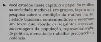 6. Você estudou neste capitulo o papel da mulher
na sociedade medieval. Em grupos, façam uma
pesquisa sobre a condição da mulher na so in
ciedade brasileira contemporânea e escrevan
um texto que aborde os seguintes aspectos
porcentagem da população representativida-
de politica,mercado de trabalho, preconceito
violência.