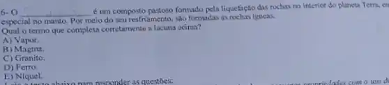 6-0 __
é um composto pastoso formado pela liquefação das rochas no interior do planeta Terra, en
especial no manto. Por meio do seu resfriamento , são formadas as rochas igneas.
Qual o termo que completa corretamente a lacuna acima?
A)Vapor.
B) Magma.
C)Granito.
D) Ferro.
E) Niquel.
E) Niquel. hairo nom responder as questoes: