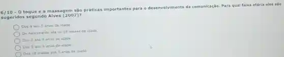 6/10 - 0 toque e a massagem são práticas importantes para o desenvolvimento da comunicação. Para qual faixa etária eles são
sugeridos segundo Alves (2007)
Dos 4 aos 5 anos de idade.
Do nascimento até os 18 meses de idade.
Dos 3 aos 4 anos de idade.
Dos 5 aos 6 anos de idade.
Dos 18 meses aos 3 anos de idade.