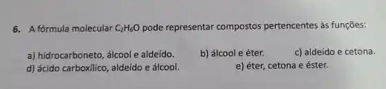 6.A fórmula molecular C_(2)H_(6)O pode representar compostos pertencentes às funçōes:
a)hidrocarboneto , álcool e aldeído.
b)álcool e éter.
C)aldeído e cetona.
d)ácido carboxilico , aldeído e álcool.
e) éter,cetona e éster.