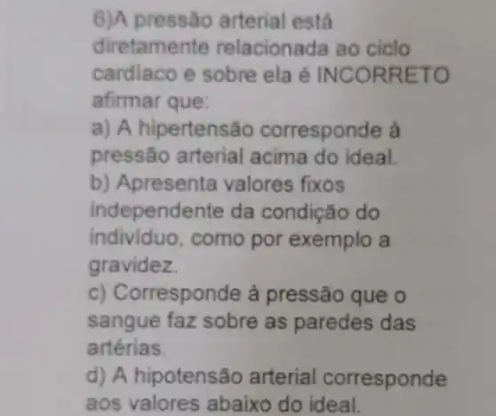 6)A pressão arterial está
diretamente relacionada ao ciclo
cardiaco e sobre ela é INCORRETO
afirmar que:
a) A hipertensão corresponde à
pressão arterial acima do ideal.
b) Apresenta valores fixos
independente da condição do
individuo, como por exemplo a
gravidez
c) Corresponde à pressão que o
sangue faz sobre as paredes das
artérias.
d) A hipotensão arterial corresponde
aos valores abaixo do ideal. __