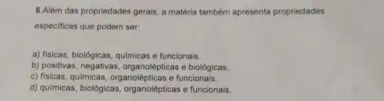 6.Além das propriedades gerais, a matéria também apresenta propriedades
especificas que podem ser:
a) fisicas, biológicas qulmicas e funcionais.
b) positivas, negativas organolépticas e biológicas.
c) fisicas, químicas , organolépticas e funcionais.
d) qulmicas, biológicas organolépticas e funcionais.