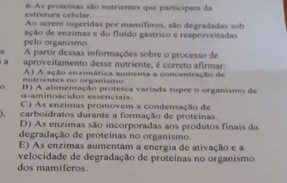 6-As proteinas sao nutrientes que participam da
estrutura celular
Ao serem ingeridas por mamiferos, sào degradadas sob
ação de enzimas e do fluído gástrico c reaproveitadas
pelo organismo.
a A partir dessas informações sobre o processo de
i a aproveitamento desse nutriente,correto afirmar:
A) A ação enzimática aumenta a concentração de
nutrientes no organismo.
B) A alimentação proteica variada supre o organismo dc
a-aminoácidos essenciais.
C) As enzimas promovem a condensação de
carboidratos durante a formação de proteínas.
D) As enzimas são incorporadas aos produtos finais da
degradação de proteínas no organismo.
E) As enzimas aumentam a energia de ativação e a
velocidade de degradação de proteínas no organismo
dos mamíferos.