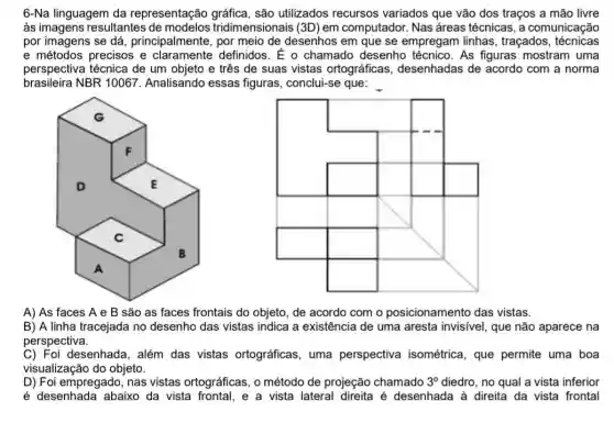 6-Na linguagem da representação são utilizados recursos variados que vão dos traços a mão livre
às imagens resultantes tridimensionais (3D) em computador. Nas áreas técnicas, a comunicação
por imagens se dá , principalmente, por meio de desenhos em que se empregam linhas , traçados , técnicas
e métodos precisos e claramente definidos. E o chamado desenho técnico. As figuras mostram uma
perspectiva técnica de um objeto e três de suas vistas ortográficas desenhadas de acordo com a norma
brasileira NBR 10067. Analisando essas figuras, conclui-se que:
A) As faces A e B são as faces frontais do objeto, de acordo com o posicionamento das vistas.
B) A linha tracejada no desenho das vistas indica a existência de uma aresta invisivel, que não aparece na
perspectiva.
C) Foi desenhada, além das vistas ortográficas , uma perspectiva isométrica, que permite uma boa
visualização do objeto.
D) Foi empregado, nas vistas ortográficas, o método de projeção chamado 3^circ  diedro, no qual a vista inferior
é desenhada abaixo da vista frontal, e a vista lateral direita é desenhada à direita da vista frontal