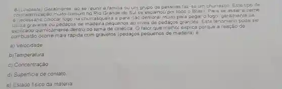 6-(Unioeste) Geralmente, ao se reunir a familia ou um grupo de pessoas faz-se um churrasco Este tipo de
emização muito comum no Rio Grande do Sul se espalhou por todo o Brasil. Para se assar a carne
na churrasqueira e para nào demorar muito para pegar o fogo, geralmente se
utiliza gravetos ou pedaços de madeira pequenos ao invés de pedaços grandes. Este fenomeno pode ser
quimicamente dentro do tema de cinética. O fator que melhor explica porque a reação de
combustão ocorre mais rápida com gravetos (pedaços pequenos de madeira) é
a) Veiocidade
b) Temperatura.
c) Concentração
d) Superficie de contato
e) Estado fisico da matéria.