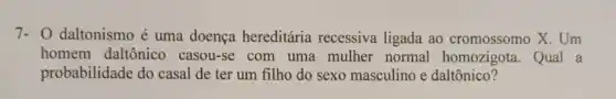 7- 0 daltonismo é uma doença hereditária recessiva ligada ao cromossomo X. Um
homem daltônico casou-se com uma mulher normal homozigota. Qual a
probabilidade do casal de ter um filho do sexo masculino e daltônico?