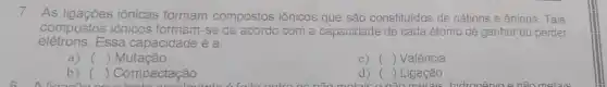 7 As	iônicas formam compostos iônicos que são constituldos de cátions e ânions. Tais
compostos iônicos formam-se	com a capacidade de cada átomo de ganhar ou perder
Essa capacidade é a
a) () Mutacão
() Valência
b) () Compactação
d) () Ligação