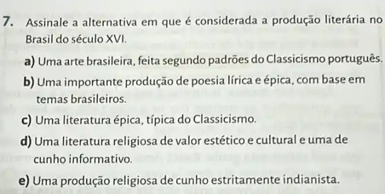 7. Assinale a alternativa em que é considerada a produção literária no
Brasil do século XVI.
a) Uma arte brasileira feita segundo padrões do Classicismo português.
b) Uma importante produção de poesia lírica eépica, com base em
temas brasileiros.
c) Uma literatura épica típica do Classicismo.
d) Uma literatura religiosa de valor estético e cultural e umade
cunho informativo.
e) Uma produção religiosa de cunho estritamente indianista.